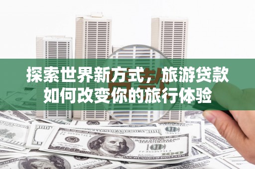 泰山探索世界新方式，旅游贷款如何改变你的旅行体验